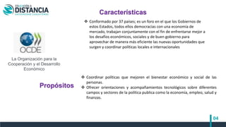 04
 Coordinar políticas que mejoren el bienestar económico y social de las
personas.
 Ofrecer orientaciones y acompañamientos tecnológicos sobre diferentes
campos y sectores de la política publica como la economía, empleo, salud y
finanzas.
La Organización para la
Cooperación y el Desarrollo
Económico​
Características
Propósitos
 Conformado por 37 países; es un foro en el que los Gobiernos de
estos Estados, todos ellos democracias con una economía de
mercado, trabajan conjuntamente con el fin de enfrentarse mejor a
los desafíos económicos, sociales y de buen gobierno para
aprovechar de manera más eficiente las nuevas oportunidades que
surgen y coordinar políticas locales e internacionales
 