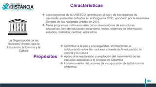 04
La Organización de las
Naciones Unidas para la
Educación, la Ciencia y la
Cultura
Características
Propósitos
 Los programas de la UNESCO contribuyen al logro de los objetivos de
desarrollo sostenible definidos en el Programa 2030, aprobado por la Asamblea
General de las Naciones Unidas en 2015.
 Tiene programas multinacionales como observatorios de estructuras
educativas, foro de educación secundaria, redes, sistemas de información,
estudios, institutos, centros, entre otros
 Contribuir a la paz y a la seguridad, promoviendo la
colaboración entre las naciones a través de la educación, la
ciencia y la cultura
 Apoyo a la reactivación y ampliación del movimiento de las
escuelas asociadas a la Unesco en Colombia
 Fortalecimiento del proceso de incorporación de la Educación
ambiental.
 