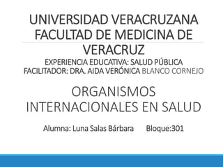 UNIVERSIDAD VERACRUZANA
FACULTAD DE MEDICINA DE
VERACRUZ
EXPERIENCIA EDUCATIVA: SALUD PÚBLICA
FACILITADOR: DRA. AIDA VERÓNICA BLANCO CORNEJO
ORGANISMOS
INTERNACIONALES EN SALUD
Alumna: Luna Salas Bárbara Bloque:301
 