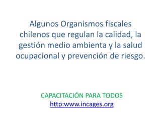 Algunos Organismos fiscales
 chilenos que regulan la calidad, la
 gestión medio ambienta y la salud
ocupacional y prevención de riesgo.



      CAPACITACIÓN PARA TODOS
        http:www.incages.org
 