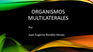 ORGANISMOS
MULTILATERALES
Por
Juan Eugenio Rendón Henao
 