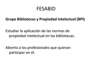 FESABIDGrupo Bibliotecas y Propiedad Intelectual (BPI)Estudiar la aplicación de las normas de propiedad intelectual en las bibliotecas.Abierto a los profesionales que quieran participar en él.