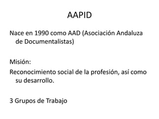 AAPIDNace en 1990 como AAD (Asociación Andaluza de Documentalistas)Misión:Reconocimiento social de la profesión, así como su desarrollo.3 Grupos de Trabajo