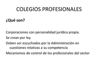 COLEGIOS PROFESIONALES¿Qué son?Corporaciones con personalidad jurídica propia.Se crean por ley.Deben ser escuchados por la Administración en cuestiones relativas a su competenciaMecanismos de control de los profesionales del sector