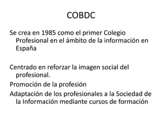 COBDCSe crea en 1985 como el primer Colegio Profesional en el ámbito de la información en EspañaCentrado en reforzar la imagen social del profesional.Promoción de la profesiónAdaptación de los profesionales a la Sociedad de la Información mediante cursos de formación