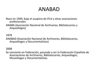 ANABADNace en 1949, bajo el auspicio de IFLA y otras asociaciones profesionalesANABA (Asociación Nacional de Archiveros, Bibliotecarios y Arqueólogos)1978ANABAD (Asociación Nacional de Archiveros, Bibliotecarios, Arqueólogos y Documentalistas)2008Se convierte en Federación, pasando a ser la Federación Española de Asociaciones de Archiveros, Bibliotecarios, Arqueólogos, Museólogos y Documentalistas.
