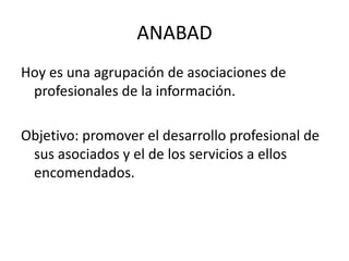 ANABADHoy es una agrupación de asociaciones de profesionales de la información.Objetivo: promover el desarrollo profesional de sus asociados y el de los servicios a ellos encomendados.