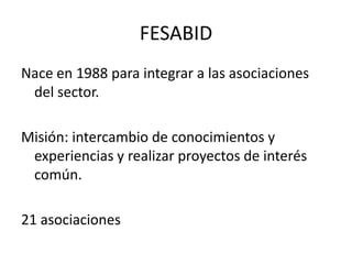 FESABIDNace en 1988 para integrar a las asociaciones del sector.Misión: intercambio de conocimientos y experiencias y realizar proyectos de interés común.21 asociaciones