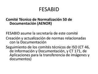 FESABIDComité Técnico de Normalización 50 de Documentación (AENOR)FESABID asume la secretaría de este comitéCreación y actualización de normas relacionadas con la DocumentaciónSeguimiento de los comités técnicos de ISO (CT 46, de Información y Documentación, y CT 171, de Aplicaciones para la transferencia de imágenes y documentos)