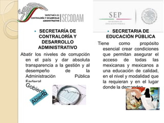 SECRETARÍA DE
CONTRALORÍA Y
DESARROLLO
ADMINISTRATIVO
Abatir los niveles de corrupción
en el país y dar absoluta
transparencia a la gestión y al
desempeño
de
la
Administración
Pública
Federal.


SECRETARIA DE
EDUCACIÓN PÚBLICA
Tiene
como
propósito
esencial crear condiciones
que permitan asegurar el
acceso de todas las
mexicanas y mexicanos a
una educación de calidad,
en el nivel y modalidad que
la requieran y en el lugar
donde la demanden.


 
