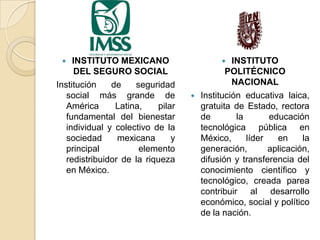 INSTITUTO MEXICANO
DEL SEGURO SOCIAL
Institución
de
seguridad
social más grande de
América
Latina,
pilar
fundamental del bienestar
individual y colectivo de la
sociedad
mexicana
y
principal
elemento
redistribuidor de la riqueza
en México.


INSTITUTO
POLITÉCNICO
NACIONAL
Institución educativa laica,
gratuita de Estado, rectora
de
la
educación
tecnológica pública en
México,
líder
en
la
generación,
aplicación,
difusión y transferencia del
conocimiento científico y
tecnológico, creada parea
contribuir al desarrollo
económico, social y político
de la nación.




 