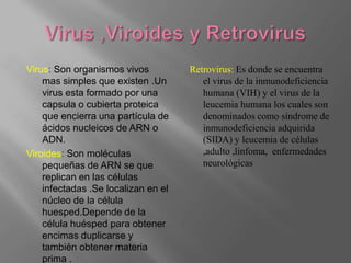 Virus: Son organismos vivos          Retrovirus: Es donde se encuentra
    mas simples que existen .Un         el virus de la inmunodeficiencia
    virus esta formado por una          humana (VIH) y el virus de la
    capsula o cubierta proteica         leucemia humana los cuales son
    que encierra una partícula de       denominados como síndrome de
    ácidos nucleicos de ARN o           inmunodeficiencia adquirida
    ADN.                                (SIDA) y leucemia de células
Viroides: Son moléculas                 ,adulto ,linfoma, enfermedades
    pequeñas de ARN se que              neurológicas
    replican en las células
    infectadas .Se localizan en el
    núcleo de la célula
    huesped.Depende de la
    célula huésped para obtener
    encimas duplicarse y
    también obtener materia
    prima .
 