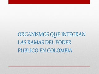 ORGANISMOS QUE INTEGRAN 
LAS RAMAS DEL PODER 
PUBLICO EN COLOMBIA 
 