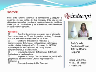 INDECOPI
tiene como función supervisar la competencia y asegurar el
desarrollo de una política de libre mercado. Entre una de sus
obligaciones está el de contribuir a mantener las reglas estables y
hacer que los consumidores y los empresarios sean conscientes
de su relación de consumo.
Andrómeda
Barrientos Roque
Jefa de Oficina
Regional
Pasaje Comercial
Nº 474, El Tambo
– Huancayo
Funciones
 Coordinar las acciones necesarias para el adecuado
funcionamiento de las Oficinas Regionales, Locales y Comisiones
adscritas a las Oficinas Regionales del INDECOPI.
 Coadyuvar a las acciones relativas a la
desconcentración de funciones en las distintas materias que
establece la Ley de Organización y Funciones del INDECOPI
aprobada por Decreto Legislativo Nº 1033 y normas
complementarias, a escala nacional.
 Impulsar la ejecución de Programas de Difusión
Institucional, a escala nacional.
 Proponer al Consejo Directivo la creación, reubicación
geográfica o desactivación de Oficinas Regionales de la
Institución; y
 Otras que le asigne la Alta Dirección.
 