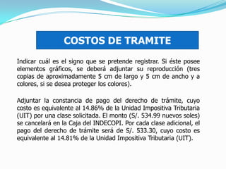 Indicar cuál es el signo que se pretende registrar. Si éste posee
elementos gráficos, se deberá adjuntar su reproducción (tres
copias de aproximadamente 5 cm de largo y 5 cm de ancho y a
colores, si se desea proteger los colores).
COSTOS DE TRAMITE
Adjuntar la constancia de pago del derecho de trámite, cuyo
costo es equivalente al 14.86% de la Unidad Impositiva Tributaria
(UIT) por una clase solicitada. El monto (S/. 534.99 nuevos soles)
se cancelará en la Caja del INDECOPI. Por cada clase adicional, el
pago del derecho de trámite será de S/. 533.30, cuyo costo es
equivalente al 14.81% de la Unidad Impositiva Tributaria (UIT).
 