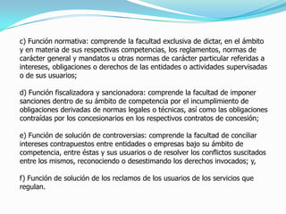 c) Función normativa: comprende la facultad exclusiva de dictar, en el ámbito
y en materia de sus respectivas competencias, los reglamentos, normas de
carácter general y mandatos u otras normas de carácter particular referidas a
intereses, obligaciones o derechos de las entidades o actividades supervisadas
o de sus usuarios;
d) Función fiscalizadora y sancionadora: comprende la facultad de imponer
sanciones dentro de su ámbito de competencia por el incumplimiento de
obligaciones derivadas de normas legales o técnicas, así como las obligaciones
contraídas por los concesionarios en los respectivos contratos de concesión;
e) Función de solución de controversias: comprende la facultad de conciliar
intereses contrapuestos entre entidades o empresas bajo su ámbito de
competencia, entre éstas y sus usuarios o de resolver los conflictos suscitados
entre los mismos, reconociendo o desestimando los derechos invocados; y,
f) Función de solución de los reclamos de los usuarios de los servicios que
regulan.
 