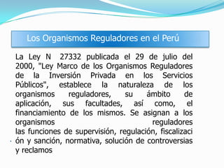 .
Los Organismos Reguladores en el Perú
La Ley N 27332 publicada el 29 de julio del
2000, "Ley Marco de los Organismos Reguladores
de la Inversión Privada en los Servicios
Públicos", establece la naturaleza de los
organismos reguladores, su ámbito de
aplicación, sus facultades, así como, el
financiamiento de los mismos. Se asignan a los
organismos reguladores
las funciones de supervisión, regulación, fiscalizaci
ón y sanción, normativa, solución de controversias
y reclamos
 
