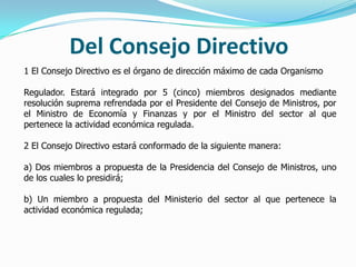Del Consejo Directivo
1 El Consejo Directivo es el órgano de dirección máximo de cada Organismo
Regulador. Estará integrado por 5 (cinco) miembros designados mediante
resolución suprema refrendada por el Presidente del Consejo de Ministros, por
el Ministro de Economía y Finanzas y por el Ministro del sector al que
pertenece la actividad económica regulada.
2 El Consejo Directivo estará conformado de la siguiente manera:
a) Dos miembros a propuesta de la Presidencia del Consejo de Ministros, uno
de los cuales lo presidirá;
b) Un miembro a propuesta del Ministerio del sector al que pertenece la
actividad económica regulada;
 