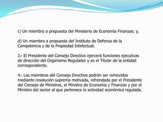 c) Un miembro a prepuesta del Ministerio de Economía Finanzas; y,
d) Un miembro a propuesta del Instituto de Defensa de la
Competencia y de la Propiedad Intelectual.
3.- El Presidente del Consejo Directivo ejercerá funciones ejecutivas
de dirección del Organismo Regulador y es el Titular de la entidad
correspondiente.
4.- Los miembros del Consejo Directivo podrán ser removidos
mediante resolución suprema motivada, refrendada por el Presidente
del Consejo de Ministros, el Ministro de Economía y Finanzas y por el
Ministro del sector al que pertenece la actividad económica regulada.
 