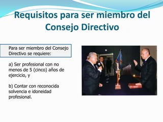 Requisitos para ser miembro del
Consejo Directivo
Para ser miembro del Consejo
Directivo se requiere:
a) Ser profesional con no
menos de 5 (cinco) años de
ejercicio, y
b) Contar con reconocida
solvencia e idoneidad
profesional.
 
