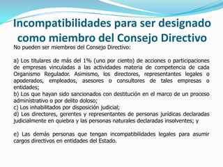 Incompatibilidades para ser designado
como miembro del Consejo Directivo
No pueden ser miembros del Consejo Directivo:
a) Los titulares de más del 1% (uno por ciento) de acciones o participaciones
de empresas vinculadas a las actividades materia de competencia de cada
Organismo Regulador. Asimismo, los directores, representantes legales o
apoderados, empleados, asesores o consultores de tales empresas o
entidades;
b) Los que hayan sido sancionados con destitución en el marco de un proceso
administrativo o por delito doloso;
c) Los inhabilitados por disposición judicial;
d) Los directores, gerentes y representantes de personas jurídicas declaradas
judicialmente en quiebra y las personas naturales declaradas insolventes; y
e) Las demás personas que tengan incompatibilidades legales para asumir
cargos directivos en entidades del Estado.
 
