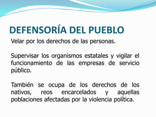 DEFENSORÍA DEL PUEBLO
Velar por los derechos de las personas.
Supervisar los organismos estatales y vigilar el
funcionamiento de las empresas de servicio
público.
También se ocupa de los derechos de los
nativos, reos encarcelados y aquellas
poblaciones afectadas por la violencia política.
 