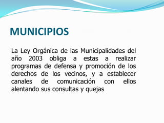 MUNICIPIOS
La Ley Orgánica de las Municipalidades del
año 2003 obliga a estas a realizar
programas de defensa y promoción de los
derechos de los vecinos, y a establecer
canales de comunicación con ellos
alentando sus consultas y quejas
 