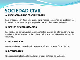 SOCIEDAD CIVIL
A. ASOCIACIONES DE CONSUMIDORES
Son entidades sin fines de lucro, cuya función específica es proteger los
intereses de los usuarios que no puedan hacerlo de manera individual.
B. MEDIOS DE COMUNICACIÓN
Los medios de comunicación son importantes fuentes de información, ya que
ayudan a la sensibilizar a la opinión pública sobre diferentes temas del
consumo.
C. PROVEEDORES
Determinadas empresas han formado sus oficinas de atención al cliente.
D. DEFENSORÍAS
Grupos organizados han formado sus propias defensorías (Asbanc).
 