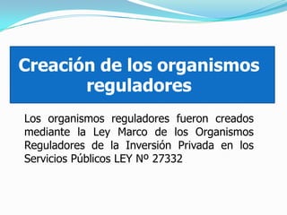Creación de los organismos
reguladores
Los organismos reguladores fueron creados
mediante la Ley Marco de los Organismos
Reguladores de la Inversión Privada en los
Servicios Públicos LEY Nº 27332
 