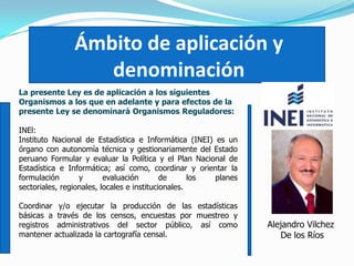 Ámbito de aplicación y
denominación
La presente Ley es de aplicación a los siguientes
Organismos a los que en adelante y para efectos de la
presente Ley se denominará Organismos Reguladores:
INEl:
Instituto Nacional de Estadística e Informática (INEI) es un
órgano con autonomía técnica y gestionariamente del Estado
peruano Formular y evaluar la Política y el Plan Nacional de
Estadística e Informática; así como, coordinar y orientar la
formulación y evaluación de los planes
sectoriales, regionales, locales e institucionales.
Coordinar y/o ejecutar la producción de las estadísticas
básicas a través de los censos, encuestas por muestreo y
registros administrativos del sector público, así como
mantener actualizada la cartografía censal.
Alejandro Vilchez
De los Ríos
 