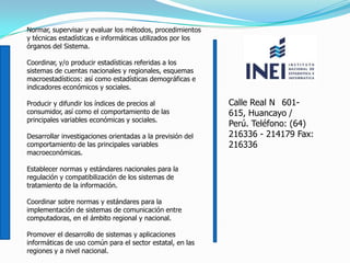 Normar, supervisar y evaluar los métodos, procedimientos
y técnicas estadísticas e informáticas utilizados por los
órganos del Sistema.
Coordinar, y/o producir estadísticas referidas a los
sistemas de cuentas nacionales y regionales, esquemas
macroestadísticos: así como estadísticas demográficas e
indicadores económicos y sociales.
Producir y difundir los índices de precios al
consumidor, así como el comportamiento de las
principales variables económicas y sociales.
Desarrollar investigaciones orientadas a la previsión del
comportamiento de las principales variables
macroeconómicas.
Establecer normas y estándares nacionales para la
regulación y compatibilización de los sistemas de
tratamiento de la información.
Coordinar sobre normas y estándares para la
implementación de sistemas de comunicación entre
computadoras, en el ámbito regional y nacional.
Promover el desarrollo de sistemas y aplicaciones
informáticas de uso común para el sector estatal, en las
regiones y a nivel nacional.
Calle Real N 601-
615, Huancayo /
Perú. Teléfono: (64)
216336 - 214179 Fax:
216336
 