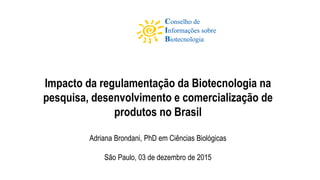 Impacto da regulamentação da Biotecnologia na
pesquisa, desenvolvimento e comercialização de
produtos no Brasil
Adriana Brondani, PhD em Ciências Biológicas
São Paulo, 03 de dezembro de 2015
 