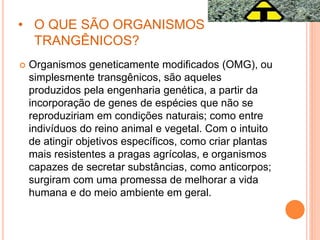 • O QUE SÃO ORGANISMOS
TRANGÊNICOS?
 Organismos geneticamente modificados (OMG), ou
simplesmente transgênicos, são aqueles
produzidos pela engenharia genética, a partir da
incorporação de genes de espécies que não se
reproduziriam em condições naturais; como entre
indivíduos do reino animal e vegetal. Com o intuito
de atingir objetivos específicos, como criar plantas
mais resistentes a pragas agrícolas, e organismos
capazes de secretar substâncias, como anticorpos;
surgiram com uma promessa de melhorar a vida
humana e do meio ambiente em geral.
 