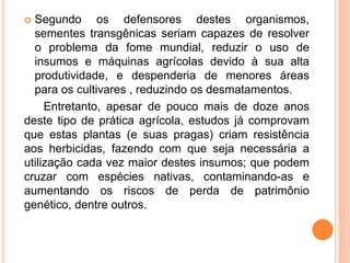  Segundo os defensores destes organismos,
sementes transgênicas seriam capazes de resolver
o problema da fome mundial, reduzir o uso de
insumos e máquinas agrícolas devido à sua alta
produtividade, e despenderia de menores áreas
para os cultivares , reduzindo os desmatamentos.
Entretanto, apesar de pouco mais de doze anos
deste tipo de prática agrícola, estudos já comprovam
que estas plantas (e suas pragas) criam resistência
aos herbicidas, fazendo com que seja necessária a
utilização cada vez maior destes insumos; que podem
cruzar com espécies nativas, contaminando-as e
aumentando os riscos de perda de patrimônio
genético, dentre outros.
 