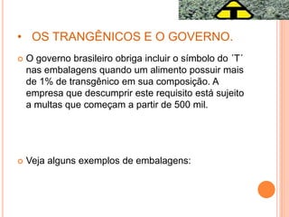 • OS TRANGÊNICOS E O GOVERNO.
 O governo brasileiro obriga incluir o símbolo do ´T´
nas embalagens quando um alimento possuir mais
de 1% de transgênico em sua composição. A
empresa que descumprir este requisito está sujeito
a multas que começam a partir de 500 mil.
 Veja alguns exemplos de embalagens:
 
