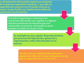 La disminución del tamaño supone un aumento
de la relación superficie/volumen. Y, por ello, la
superficie de contacto con el medio externo es
mayor, lo que facilita un rápido intercambio de
sustancias con el exterior.
Los microorganismos consumen los
nutrientes del medio con rapidez y originan
muchos productos de desecho que son
eliminados al exterior, alterando en poco
tiempo el medio en el que viven.
Se multiplican muy rápido. Reproduciéndose
por procesos de bipartición, gemación y
esporulación, todos ellos basados en la
mitosis.
Pueden vivir en multitud de ambientes;
algunos de ellos de los más inhóspitos en los
que es capaz de crecer un ser vivo.
 