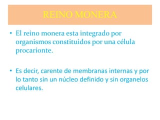 REINO MONERA
• El reino monera esta integrado por
organismos constituidos por una célula
procarionte.
• Es decir, carente de membranas internas y por
lo tanto sin un núcleo definido y sin organelos
celulares.
 