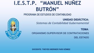 I.E.S.T.P. “MANUEL NUÑEZ
BUTRÓN”
UNIDAD DIDÁCTICA:
Sistemas de Contabilidad Gubernamental
TEMA:
ORGANISMO SUPERVISOR DE CONTRATACIONES
DEL ESTADO
PROGRAMA DE ESTUDIOS DE CONTABILIDAD
DOCENTE: THEYES WERNER PARI GÓMEZ
 