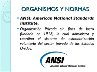 ORGANISMOS Y NORMAS ANSI: American National Standards Institute. Organización Privada sin fines de lucro fundada en 1918, la cual administra y coordina el sistema de estandarización voluntaria del sector privado de los Estados Unidos. 