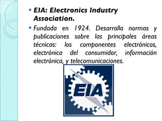 EIA: Electronics Industry Association. Fundada en 1924. Desarrolla normas y publicaciones sobre las principales áreas técnicas: los componentes electrónicos, electrónica del consumidor, información electrónica, y telecomunicaciones. 