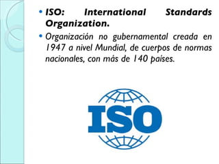 ISO: International Standards Organization. Organización no gubernamental creada en 1947 a nivel Mundial, de cuerpos de normas nacionales, con más de 140 países. 
