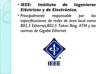 IEEE: Instituto de Ingenieros Eléctricos y de Electrónica. Principalmente responsable por las especificaciones de redes de área local como 802.3 Ethernet,802.5 Token Ring, ATM y las normas de Gigabit Ethernet 
