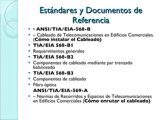 Estándares y Documentos de Referencia •  ANSI/TIA/EIA-568-B –  Cableado de Telecomunicaciones en Edificios Comerciales. ( Cómo instalar el Cableado) TIA/EIA 568-B1 Requerimientos generales TIA/EIA 568-B2 Componentes de cableado mediante par trenzado balanceado TIA/EIA 568-B3 Componentes de cableado Fibra óptica ANSI/TIA/EIA-569-A –  Normas de Recorridos y Espacios de Telecomunicaciones en Edificios Comerciales ( Cómo enrutar el cableado) 