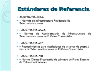 Estándares de Referencia ANSI/TIA/EIA-570-A –  Normas de Infraestructura Residencial de Telecomunicaciones •  ANSI/TIA/EIA-606-A –  Normas de Administración de Infraestructura de Telecomunicaciones en Edificios Comerciales •  ANSI/TIA/EIA-607 –  Requerimientos para instalaciones de sistemas de puesta a tierra de Telecomunicaciones en Edificios Comerciales. •  ANSI/TIA/EIA-758 –  Norma Cliente-Propietario de cableado de Planta Externa de Telecomunicaciones. 
