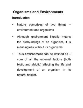 Organisms and Environments
Introduction
∙

Nature comprises of two things –
environment and organisms

∙

Although environment literally means
the surroundings of an organism, it is
meaningless without its organisms

∙

Thus environment can be defined as –
sum of all the external factors (both
biotic and abiotic) affecting the life and
development of an organism in its
natural habitat.

 