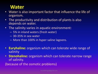 Water
• Water is also important factor that influence the life of
organism.
• The productivity and distribution of plants is also
depends on water.
• The salinity varies in aquatic environment:
– 5% in inland waters (fresh water)
– 30-35% in sea water
– More than 100% in hyper saline lagoons.
• Euryhaline: organism which can tolerate wide range of
salinity
• Stenohaline: organism which can tolerate narrow range
of salinity.
(because of the osmotic problems)
muralishingri@gmail.com
 