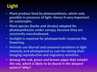 Light
• Plant produce food by photosynthesis, which only
possible in presence of light. Hence it very important
for autotrophs.
• Plant species (herbs and shrubs) adapted for
photosynthesize under canopy, because they are
constantly overshadowed.
• Sunlight is required for photoperiodic response like
flowering.
• Animals use diurnal and seasonal variations in light
intensity and photoperiod as cues for timing their
foraging reproductive and migratory activities.
• Among the red, green and brown algae that inhabit
the sea, which is likely to be found in the deepest
waters? Why? muralishingri@gmail.com
 