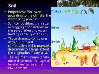Soil
• Properties of soil vary
according to the climate, the
weathering process.
• Soil composition, grain size
and aggregation determine
the percolation and water
holding capacity of the soil.
• These characteristic along
with pH, mineral
composition and topography
determine to a large extent
the vegetation in any area.
• The sediment-characteristic
often determine the type of
benthic animal in aquatic
environment.
muralishingri@gmail.com
 