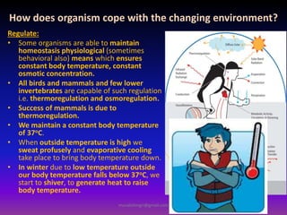 How does organism cope with the changing environment?
Regulate:
• Some organisms are able to maintain
homeostasis physiological (sometimes
behavioral also) means which ensures
constant body temperature, constant
osmotic concentration.
• All birds and mammals and few lower
invertebrates are capable of such regulation
i.e. thermoregulation and osmoregulation.
• Success of mammals is due to
thermoregulation.
• We maintain a constant body temperature
of 37oC.
• When outside temperature is high we
sweat profusely and evaporative cooling
take place to bring body temperature down.
• In winter due to low temperature outside
our body temperature falls below 37oC, we
start to shiver, to generate heat to raise
body temperature.
muralishingri@gmail.com
 