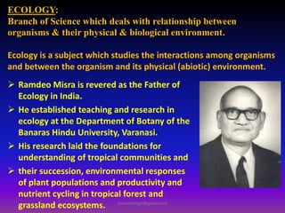 ECOLOGY:
Branch of Science which deals with relationship between
organisms & their physical & biological environment.
Ecology is a subject which studies the interactions among organisms
and between the organism and its physical (abiotic) environment.
 Ramdeo Misra is revered as the Father of
Ecology in India.
 He established teaching and research in
ecology at the Department of Botany of the
Banaras Hindu University, Varanasi.
 His research laid the foundations for
understanding of tropical communities and
 their succession, environmental responses
of plant populations and productivity and
nutrient cycling in tropical forest and
grassland ecosystems. muralishingri@gmail.com
 